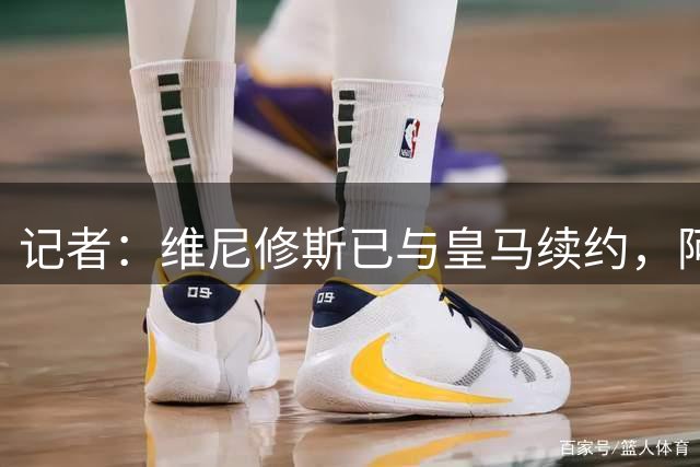 记者：维尼修斯已与皇马续约，阿森纳联系费兰经纪团队